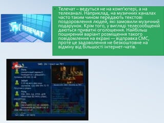 • Телечат – ведуться не на комп’ютері, а на
телеканалі. Наприклад, на музичних каналах
часто таким чином передають текстові
поздоровлення людей, які замовили музичний
подарунок. Крім того, у вигляді телесообщеній
даються приватні оголошення. Найбільш
поширений варіант розміщення такого
повідомлення на екрані — відправка СМС,
проте це задоволення не безкоштовне на
відміну від більшості інтернет-чатів.
 