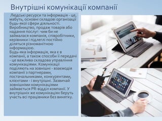 Внутрішні комунікації компанії
Людські ресурси та інформація - це,
мабуть, основні складові організації
будь-якої сфери діяльності.
Виробництво, продаж товарів або
надання послуг: чим би не
займалася компанія, співробітники,
керівники і підлеглі постійно
діляться різноманітною
інформацією.
Будь-яка інформація, яка є в
компанії, а також способи її передачі
- це важлива складова управління
комунікаціями. Комунікації
поділяють на зовнішні - взаємодія
компанії з партнерами,
постачальниками, конкурентами,
клієнтами - і внутрішні. Зазвичай
зовнішніми комунікаціями
займається PR-відділ компанії. У
внутрішніх же комунікаціях беруть
участь всі працівники без винятку.
 