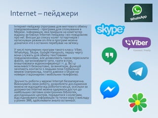 Internet – пейджери
Інтернет-пейджер (програма для миттєвого обміну
повідомленнями) - програма для спілкування в
Мережі. Інформація, яка прийшла на комп’ютер
відразу активізує Іnternet-пейджер і він повідомляє
про неї. Внісши до списку колег та партнерів і
натиснувши режим on-line в програмі можна
дізнатися хто з останніх перебуває на зв’язку.
У числі популярних програм такого класу:Viber,
WhatsApp, Skype, Google Hangouts, першу чергу
вони служать для обміну текстовими
повідомленнями, але дозволяють також пересилати
файли, організовувати чати, грати в ігри,
влаштовувати відеоконференції і т. д. Всі ці
можливості безкоштовні, за винятком, функцій
зачіпають контакти з людьми поза Глобальної
мережі (наприклад, платні дзвінки з Skype на
номери стаціонарних і мобільних телефонів).
Зручність роботи у мережі Internet беззаперечна.
Виконувати свою роботу, розробляти дослідження
можна не відходячи від робочого місця, оскільки за
допомогою Internet можна одержати доступ до
найбільших світових електронних бібліотек,
дослідницьких центрів, порадитися з колегами,
відслідковувати інформацію та точки зору її викладу
у різних ЗМІ, здійснювати аналіз останньої.
 