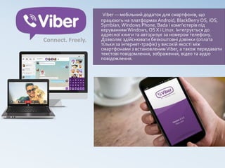 Viber — мобільний додаток для смартфонів, що
працюють на платформах Android, BlackBerry OS, iOS,
Symbian, Windows Phone, Bada і комп'ютерів під
керуванням Windows, OS X і Linux. Інтегрується до
адресної книги та авторизує за номером телефону.
Дозволяє здійснювати безкоштовні дзвінки (оплата
тільки за інтернет-трафік) у високій якості між
смартфонами з встановленимViber, а також передавати
текстові повідомлення, зображення, відео та аудіо
повідомлення.
 