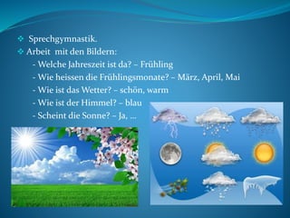  Sprechgymnastik.
 Arbeit mit den Bildern:
- Welche Jahreszeit ist da? – Frühling
- Wie heissen die Frühlingsmonate? – März, April, Mai
- Wie ist das Wetter? – schön, warm
- Wie ist der Himmel? – blau
- Scheint die Sonne? – Ja, …
 
