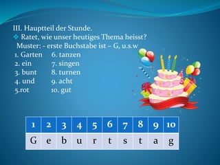 ІІІ. Hauptteil der Stunde.
 Ratet, wie unser heutiges Thema heisst?
Muster: - erste Buchstabe ist – G, u.s.w
1. Garten 6. tanzen
2. ein 7. singen
3. bunt 8. turnen
4. und 9. acht
5.rot 10. gut
1 2 3 4 5 6 7 8 9 10
G e b u r t s t a g
 