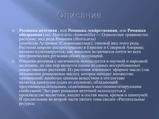  Рома́шка апте́чная , или Ромашка лека́рственная, или Ромашка
обо́дранная (лат. Matricāria chamomīlla) — Однолетнее травянистое
растение; вид рода Ромашка (Matricaria)
семейства Астровые (Сложноцветные), типовой вид этого рода.
Растение широко распространено в Евразии и Северной Америке;
активно культивируется; как заносное встречается почти во всех
внетропических регионах обоих полушарий.
 Ромашка аптечная с античности используется в научной и народной
медицине, до сих пор является одним из самых востребованных
лекарственных растений. Из растения извлекают эфирное масло (так
называемое ромашковое масло), которое находит множество
применений; наиболее ценным веществом в его составе
является хамазулен (один из азуленов), обладающий
противовоспалительным, седативным и местноанестезирующим
свойствами. Экстракт ромашки аптечной используется в
производстве косметики, входит в состав мыла, кремов и шампуней.
В предисловии ко второй части пятого тома сводки «Растительные
ресурсы
 