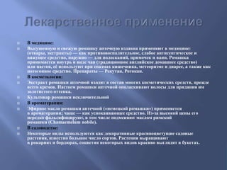  В медицине:
 Высушенную и свежую ромашку аптечную издавна применяют в медицине:
(отвары, экстракты) — как противовоспалительное, слабое антисептическое и
вяжущее средство, наружно — для полосканий, примочек и ванн. Ромашка
принимается внутрь в виде чая (традиционное английское домашнее средство)
или настоя, её используют при спазмах кишечника, метеоризме и диарее, а также как
потогонное средство. Препараты — Рекутан, Ротокан.
 В косметологии:
 Экстракт ромашки аптечной входит в состав многих косметических средств, прежде
всего кремов. Настоем ромашки аптечной ополаскивают волосы для придания им
золотистого оттенка.
 Культивар ромашки исключительной
 В ароматерапии:
 Эфирное масло ромашки аптечной («немецкой ромашки») применяется
в ароматерапии; чаще — как успокаивающее средство. Из-за высокой цены его
нередко фальсифицируют, в том числе подменяют маслом римской
ромашки (Chamaemelum nobile).
 В садоводстве:
 Некоторые виды используются как декоративные красивоцветущие садовые
растения, известно большое число сортов. Растения выращивают
в рокариях и бордюрах, соцветия некоторых видов красиво выглядят в букетах.
 