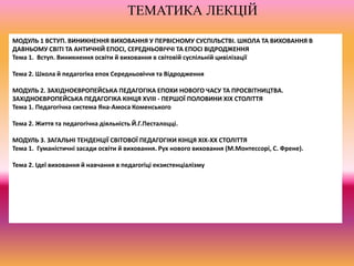 МОДУЛЬ 1 ВСТУП. ВИНИКНЕННЯ ВИХОВАННЯ У ПЕРВІСНОМУ СУСПІЛЬСТВІ. ШКОЛА ТА ВИХОВАННЯ В
ДАВНЬОМУ СВІТІ ТА АНТИЧНІЙ ЕПОСІ, СЕРЕДНЬОВІЧЧІ ТА ЕПОСІ ВІДРОДЖЕННЯ
Тема 1. Вступ. Виникнення освіти й виховання в світовій суспільній цивілізації
Тема 2. Школа й педагогіка епох Середньовіччя та Відродження
МОДУЛЬ 2. ЗАХІДНОЄВРОПЕЙСЬКА ПЕДАГОГІКА ЕПОХИ НОВОГО ЧАСУ ТА ПРОСВІТНИЦТВА.
ЗАХІДНОЄВРОПЕЙСЬКА ПЕДАГОГІКА КІНЦЯ XVIII - ПЕРШОЇ ПОЛОВИНИ XIX СТОЛІТТЯ
Тема 1. Педагогічна система Яна-Амоса Коменського
Тема 2. Життя та педагогічна діяльність Й.Г.Песталоцці.
МОДУЛЬ 3. ЗАГАЛЬНІ ТЕНДЕНЦІЇ СВІТОВОЇ ПЕДАГОГІКИ КІНЦЯ ХІХ-ХХ СТОЛІТТЯ
Тема 1. Гуманістичні засади освіти й виховання. Рух нового виховання (М.Монтессорі, С. Френе).
Тема 2. Ідеї виховання й навчання в педагогіці екзистенціалізму
ТЕМАТИКА ЛЕКЦІЙ
 