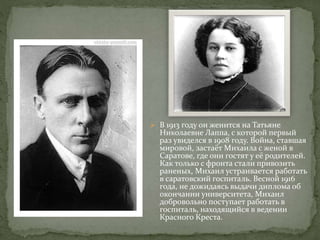  В 1913 году он женится на Татьяне
Николаевне Лаппа, с которой первый
раз увиделся в 1908 году. Война, ставшая
мировой, застаёт Михаила с женой в
Саратове, где они гостят у её родителей.
Как только с фронта стали привозить
раненых, Михаил устраивается работать
в саратовский госпиталь. Весной 1916
года, не дожидаясь выдачи диплома об
окончании университета, Михаил
добровольно поступает работать в
госпиталь, находящийся в ведении
Красного Креста.
 