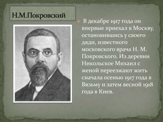  В декабре 1917 года он
впервые приехал в Москву,
остановившись у своего
дяди, известного
московского врача Н. М.
Покровского. Из деревни
Никольское Михаил с
женой переезжают жить
сначала осенью 1917 года в
Вязьму и затем весной 1918
года в Киев.
 