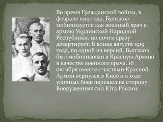 Во время Гражданской войны, в
феврале 1919 года, Булгаков
мобилизуется как военный врач в
армию Украинской Народной
Республики, но почти сразу
дезертирует. В конце августа 1919
года, по одной из версий, Булгаков
был мобилизован в Красную Армию
в качестве военного врача. 16
октября вместе с частями Красной
Армии вернулся в Киев и в ходе
уличных боев перешел на сторону
Вооруженных сил Юга России.
 