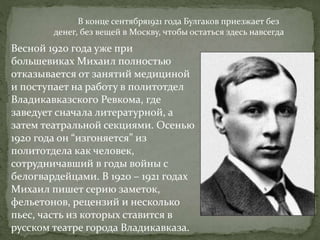 В конце сентября1921 года Булгаков приезжает без
денег, без вещей в Москву, чтобы остаться здесь навсегда
Весной 1920 года уже при
большевиках Михаил полностью
отказывается от занятий медициной
и поступает на работу в политотдел
Владикавказского Ревкома, где
заведует сначала литературной, а
затем театральной секциями. Осенью
1920 года он “изгоняется” из
политотдела как человек,
сотрудничавший в годы войны с
белогвардейцами. В 1920 – 1921 годах
Михаил пишет серию заметок,
фельетонов, рецензий и несколько
пьес, часть из которых ставится в
русском театре города Владикавказа.
 