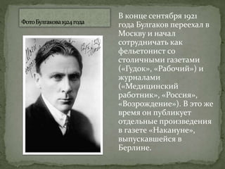 В конце сентября 1921
года Булгаков переехал в
Москву и начал
сотрудничать как
фельетонист со
столичными газетами
(«Гудок», «Рабочий») и
журналами
(«Медицинский
работник», «Россия»,
«Возрождение»). В это же
время он публикует
отдельные произведения
в газете «Накануне»,
выпускавшейся в
Берлине.
 
