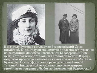 В 1923 году Булгаков вступает во Всероссийский Союз
писателей. В 1924 году он знакомится с недавно вернувшейся
из-за границы Любовью Евгеньевной Белозерской (1898—
1987), которая вскоре становится его новой женой. В 1924 –
1925 годах происходят изменения в личной жизни Михаила
Булгакова. После оформления развода со своей женой
Татьяной Николаевной он официально регистрирует
семейные отношения с Любовью Евгеньевной Белозерской.
 