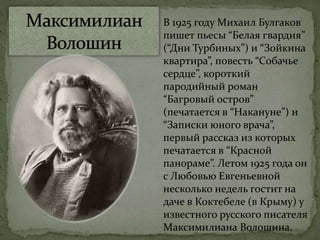 В 1925 году Михаил Булгаков
пишет пьесы “Белая гвардия”
(“Дни Турбиных”) и “Зойкина
квартира”, повесть “Собачье
сердце”, короткий
пародийный роман
“Багровый остров”
(печатается в “Накануне”) и
“Записки юного врача”,
первый рассказ из которых
печатается в “Красной
панораме”. Летом 1925 года он
с Любовью Евгеньевной
несколько недель гостит на
даче в Коктебеле (в Крыму) у
известного русского писателя
Максимилиана Волошина.
 