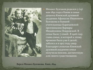  Михаил Булгаков родился 3 (15)
мая 1891 года в Киеве в семье
доцента Киевской духовной
академии Афанасия Ивановича
Булгакова и бывшей
учительницы Карачаевской
прогимназии Варвары
Михайловны Покровской. В
семье было 7 семей. В 1906 году
глава семьи, в которой к этому
времени было уже 6 детей,
заболел и в 1907 году умер.
Благодаря хлопотам Киевской
духовной академии семья
получила пенсию, достаточную
для своего существования.
Вера и Михаил Булгаковы. Киев, 1894
 