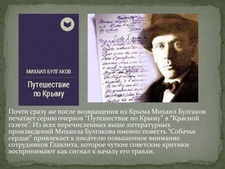 Почти сразу же после возвращения из Крыма Михаил Булгаков
печатает серию очерков “Путешествие по Крыму” в “Красной
газете”. Из всех перечисленных выше литературных
произведений Михаила Булгакова именно повесть “Собачье
сердце” привлекает к писателю повышенное внимание
сотрудников Главлита, которое чуткие советские критики
воспринимают как сигнал к началу его травли.
 