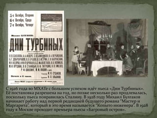 С 1926 года во МХАТе с большим успехом идёт пьеса «Дни Турбиных».
Её постановка разрешена на год, но позже несколько раз продлевалась,
поскольку пьеса понравилась Сталину. В 1928 году Михаил Булгаков
начинает работу над первой редакцией будущего романа “Мастер и
Маргарита”, который в это время называется “Копыто инженера”. В 1928
году в Москве проходит премьера пьесы «Багровый остров».
 