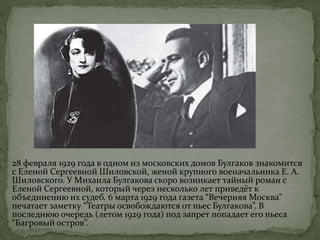 28 февраля 1929 года в одном из московских домов Булгаков знакомится
с Еленой Сергеевной Шиловской, женой крупного военачальника Е. А.
Шиловского. У Михаила Булгакова скоро возникает тайный роман с
Еленой Сергеевной, который через несколько лет приведёт к
объединению их судеб. 6 марта 1929 года газета “Вечерняя Москва”
печатает заметку “Театры освобождаются от пьес Булгакова”. В
последнюю очередь (летом 1929 года) под запрет попадает его пьеса
“Багровый остров”.
 