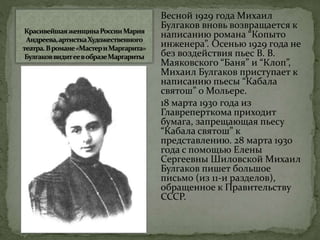 Весной 1929 года Михаил
Булгаков вновь возвращается к
написанию романа “Копыто
инженера”. Осенью 1929 года не
без воздействия пьес В. В.
Маяковского “Баня” и “Клоп”,
Михаил Булгаков приступает к
написанию пьесы “Кабала
святош” о Мольере.
18 марта 1930 года из
Главреперткома приходит
бумага, запрещающая пьесу
“Кабала святош” к
представлению. 28 марта 1930
года с помощью Елены
Сергеевны Шиловской Михаил
Булгаков пишет большое
письмо (из 11-и разделов),
обращенное к Правительству
СССР.
 