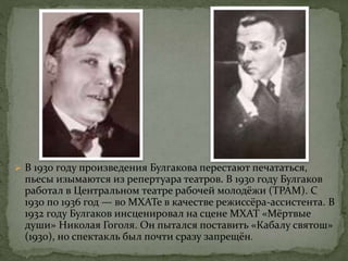  В 1930 году произведения Булгакова перестают печататься,
пьесы изымаются из репертуара театров. В 1930 году Булгаков
работал в Центральном театре рабочей молодёжи (ТРАМ). С
1930 по 1936 год — во МХАТе в качестве режиссёра-ассистента. В
1932 году Булгаков инсценировал на сцене МХАТ «Мёртвые
души» Николая Гоголя. Он пытался поставить «Кабалу святош»
(1930), но спектакль был почти сразу запрещён.
 
