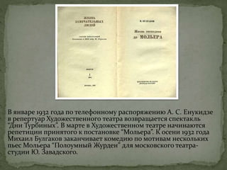 В январе 1932 года по телефонному распоряжению А. С. Енукидзе
в репертуар Художественного театра возвращается спектакль
“Дни Турбиных”. В марте в Художественном театре начинаются
репетиции принятого к постановке “Мольера”. К осени 1932 года
Михаил Булгаков заканчивает комедию по мотивам нескольких
пьес Мольера “Полоумный Журден” для московского театра-
студии Ю. Завадского.
 