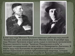 В мае 1933 года Михаил Булгаков начинает работать над пьесой
“Блаженство” для ленинградского Мюзик-холла. В декабре 1933
года Михаил Булгаков играет роль судьи в спектакле московского
Художественного театра “Записки Пиквикского клуба” и
получает поздравления за свою игру от Немировича-Данченко. В
марте 1934 года Булгаковы из прежнего сырого и холодного
жилья переезжают в новую трёхкомнатную квартиру, которая
находится всего в 20 минутах ходьбы от Художественного театра.
 