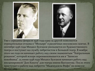 Уже с середины февраля 1936 года одна за другой появляются
отрицательные отзывы о “Мольере” в различных московских газетах. В
сентябре 1936 года Михаил Булгаков увольняется из Художественного
театра и поступает на службу либретистом в Большой театр. В ноябре
этого же года он начинает работу над своим знаменитым “Театральным
романом”, который вскоре переименовывается им в “Записки
покойника”. 25 июня 1938 года Михаил Булгаков начинает работу над
инсценировкой “Дон Кихота” для театра имени Вахтангова. После этого
приступает к работе над либретто “Мадемуазель Фифи” по новелле
Мопассана.
 