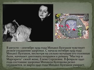 В августе – сентябре 1939 года Михаил Булгаков чувствует
резкое ухудшение здоровья. С начала октября 1939 года
Михаил Булгаков, несмотря на сильно мучащие его головные
боли, начинает диктовать поправки к роману “Мастер и
Маргарита” своей жене, Елене Сергеевне. В феврале 1940
года состояние здоровья Михаила Булгакова резко
ухудшается. 10 марта 1940 года Михаил Булгаков умирает.
 