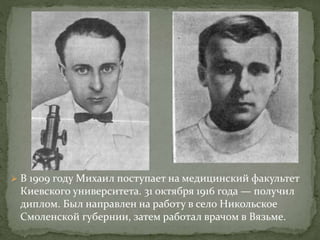  В 1909 году Михаил поступает на медицинский факультет
Киевского университета. 31 октября 1916 года — получил
диплом. Был направлен на работу в село Никольское
Смоленской губернии, затем работал врачом в Вязьме.
 