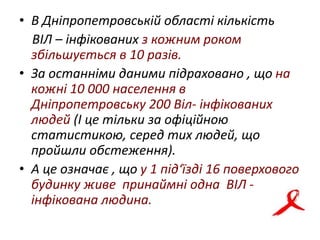 • В Дніпропетровській області кількість
ВІЛ – інфікованих з кожним роком
збільшується в 10 разів.
• За останніми даними підраховано , що на
кожні 10 000 населення в
Дніпропетровську 200 Віл- інфікованих
людей (І це тільки за офіційною
статистикою, серед тих людей, що
пройшли обстеження).
• А це означає , що у 1 під‘їзді 16 поверхового
будинку живе принаймні одна ВІЛ -
інфікована людина.
 