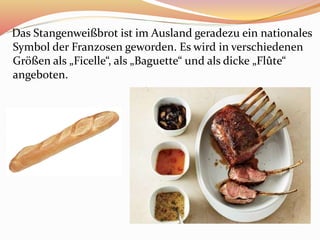 Das Stangenweißbrot ist im Ausland geradezu ein nationales
Symbol der Franzosen geworden. Es wird in verschiedenen
Größen als „Ficelle“, als „Baguette“ und als dicke „Flûte“
angeboten.
 