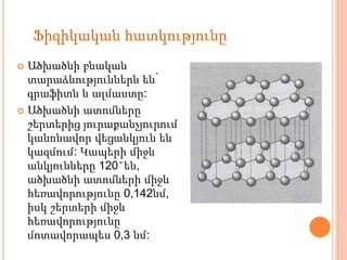  Ածխածնի բնական
տարաձևություններն են՝
գրաֆիտն և ալմաստը:
 Ածխածնի ատոմները
շերտերից յուրաքանչյուրում
կանոնավոր վեցանկյուն են
կազմում: Կապերի միջև
անկյունները 120˚են,
ածխածնի ատոմների միջև
հեռավորությունը 0,142նմ,
իսկ շերտերի միջև
հեռավորությունը
մոտավորապես 0,3 նմ:
Ֆիզիկական հատկությունը
 