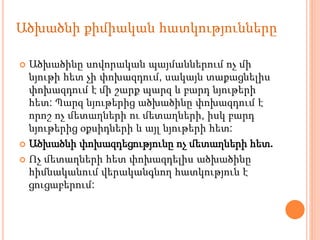  Ածխածինը սովորական պայմաններում ոչ մի
նյութի հետ չի փոխազդում, սակայն տաքացնելիս
փոխազդում է մի շարք պարզ և բարդ նյութերի
հետ: Պարզ նյութերից ածխածինը փոխազդում է
որոշ ոչ մետաղների ու մետաղների, իսկ բարդ
նյութերից օքսիդների և այլ նյութերի հետ:
 Ածխածնի փոխազդեցությունը ոչ մետաղների հետ.
 Ոչ մետաղների հետ փոխազդելիս ածխածինը
հիմնականում վերականգնող հատկություն է
ցուցաբերում:
Ածխածնի քիմիական հատկությունները
 