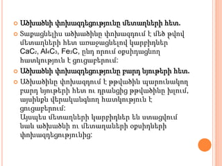  Ածխածնի փոխազդեցությունը մետաղների հետ.
 Տաքացնելիս ածխածինը փոխազդում է մեծ թվով
մետաղների հետ առաջացնելով կարբիդներ՝
CaC2, Al4C3, Fe3C, ընդ որում օքսիդացնող
հատկություն է ցուցաբերում:
 Ածխածնի փոխազդեցությունը բարդ նյութերի հետ.
 Ածխածինը փոխազդում է թթվածին պարունակող
բարդ նյութերի հետ ու դրանցից թթվածինը խլում,
այսինքն վերականգնող հատկություն է
ցուցաբերում:
Այսպես մետաղների կարբիդներ են ստացվում
նաև ածխածնի ու մետաղաների օքսիդների
փոխազդեցությունից:
 