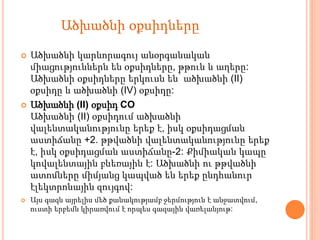  Ածխածնի կարևորագույ անօրգանական
միացություններն են օքսիդները, թթուն և աղերը:
Ածխածնի օքսիդները երկուսն են՝ ածխածնի (II)
օքսիդը և ածխածնի (IV) օքսիդը:
 Ածխածնի (II) օքսիդ CO
Ածխածնի (II) օքսիդում ածխածնի
վալենտականությունը երեք է, իսկ օքսիդացման
աստիճանը +2. թթվածնի վալենտականությունը երեք
է, իսկ օքսիդացման աստիճանը-2: Քիմիական կապը
կովալենտային բևեռային է: Ածխածնի ու թթվածնի
ատոմները միմյանց կապված են երեք ընդհանուր
էլեկտրոնային զույգով:
 Այս գազն այրելիս մեծ քանակությամբ ջերմություն է անջատվում,
ուստի երբեմն կիրառվում է որպես գազային վառելանյութ:
Ածխածնի օքսիդները
 