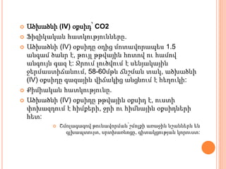  Ածխածնի (IV) օքսիդ՝ CO2
 Ֆիզիկական հատկությունները.
 Ածխածնի (IV) օքսիդը օդից մոտավորապես 1.5
անգամ ծանր է, թույլ թթվային հոտով ու համով
անգույն գազ է: Ջրում լուծվում է սենյակային
ջերմաստիճանում, 58-60մթն ճնշման տակ, ածխածնի
(IV) օքսիդը գազային վիճակից անցնում է հեղուկի:
 Քիմիական հատկությունը.
 Ածխածնի (IV) օքսիդը թթվային օքսիդ է, ուստի
փոխազդում է հիմքերի, ջրի ու հիմնային օքսիդների
հետ:
 Շմոլագազով թունավորման՝շմոլքի առաջին նշաններն են
գլխապտույտ, սրտխառնոցը, գիտակցության կորուստ:
 