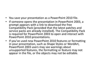 • You save your presentation as a PowerPoint 2010 file.
• If someone opens the presentation in PowerPoint 2003, a
prompt appears with a link to download the free
Compatibility Pack (provided that the latest patches and
service packs are already installed). The Compatibility Pack
is required for PowerPoint 2003 to open and interact with
PowerPoint 2010 presentations.
• If you’ve used new PowerPoint 2010 features or formatting
in your presentation, such as Shape Styles or WordArt,
PowerPoint 2003 users may see warnings about
unsupported features, the formatting or feature may not
appear in the file, or the objects may not be editable.
 
