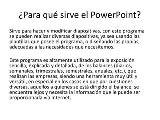 ¿Para qué sirve el PowerPoint?
Sirve para hacer y modificar diapositivas, con este programa
se pueden realizar diversas diapositivas, ya sea usando las
plantillas que posee el programa, o diseñando las propias,
adecuadas a las necesidades que necesitemos.
Este programa es altamente utilizado para la exposición
sencilla, explicada y detallada, de los balances (diarios,
semanales, trimestrales, semestrales, anuales, etc.), que
realizan las empresas, siendo una herramienta muy útil y
versátil, en especial en los casos en que por cuestiones
diversas, aquellos a quienes se está dirigido el balance, se
encuentra lejos y necesita la información que le puede ser
proporcionada vía Internet.
 