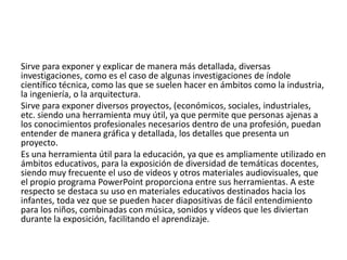 Sirve para exponer y explicar de manera más detallada, diversas
investigaciones, como es el caso de algunas investigaciones de índole
científico técnica, como las que se suelen hacer en ámbitos como la industria,
la ingeniería, o la arquitectura.
Sirve para exponer diversos proyectos, (económicos, sociales, industriales,
etc. siendo una herramienta muy útil, ya que permite que personas ajenas a
los conocimientos profesionales necesarios dentro de una profesión, puedan
entender de manera gráfica y detallada, los detalles que presenta un
proyecto.
Es una herramienta útil para la educación, ya que es ampliamente utilizado en
ámbitos educativos, para la exposición de diversidad de temáticas docentes,
siendo muy frecuente el uso de videos y otros materiales audiovisuales, que
el propio programa PowerPoint proporciona entre sus herramientas. A este
respecto se destaca su uso en materiales educativos destinados hacia los
infantes, toda vez que se pueden hacer diapositivas de fácil entendimiento
para los niños, combinadas con música, sonidos y vídeos que les diviertan
durante la exposición, facilitando el aprendizaje.
 