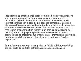 Propaganda, es ampliamente usado como medio de propaganda, ya
sea propaganda comercial o propaganda gubernamental o
institucional, siendo distribuidos documentos de PowerPoint vía
internet e incluso (en el caso de propaganda comercial), junto con
algunos archivos de manera adjunta, (pudiendo hacerse de forma que
se entere el usuario de su existencia como archivo adjunto o en su
caso, como propaganda tipo “spam”, que llega sin autorización del
usuario). Como propaganda gubernamental suelen usarse en
promociones de programas gubernamentales, promoción de servicios,
programas sociales, diversas disposiciones económicas, fiscales,
legales, etc.
Es ampliamente usado para campañas de índole política, o social, ya
sea por parte de partidos políticos, o de asociaciones civiles.
 