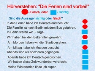 Hörverstehen: “Die Ferien sind vorbei!”
• Sind die Aussagen richtig oder falsch?
• In den Ferien habe ich Deutschland besucht.
- Falsch oder - Richtig
Die Familie ist nach Berlin mit dem Bus gefahren.
In Berlin waren wir 3 Tage.
Wir haben bei den Bekannten gewohnt.
Am Morgen haben wir die Stadt gesehen.
Am Mittag habe ich Museen besucht.
Abends sind wir spazieren gegangen.
Abends habe ich Deutsch gesprochen.
Wir haben diese Zeit wunderbar verbracht.
Meine Winterferien finde ich super.
 
