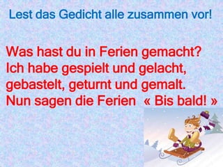 Lest das Gedicht alle zusammen vor!
Was hast du in Ferien gemacht?
Ich habe gespielt und gelacht,
gebastelt, geturnt und gemalt.
Nun sagen die Ferien « Bis bald! »
 