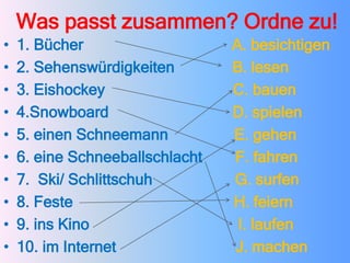Was passt zusammen? Ordne zu!
• 1. Bücher A. besichtigen
• 2. Sehenswürdigkeiten B. lesen
• 3. Eishockey C. bauen
• 4.Snowboard D. spielen
• 5. einen Schneemann E. gehen
• 6. eine Schneeballschlacht F. fahren
• 7. Ski/ Schlittschuh G. surfen
• 8. Feste H. feiern
• 9. ins Kino I. laufen
• 10. im Internet J. machen
 