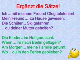 Ergänzt die Sätze!
Ich … mit meinem Freund Oleg telefoniert.
Mein Freund … zu Hause gewesen.
Die Schüler … Ski gefahren.
… du deiner Mutter geholfen?
Die Kinder… im Hof gerutscht.
Wann … ihr nach Berlin geflogen?
Am Morgen … meine Familie geturnt.
Wo … du in den Ferien geblieben?
 