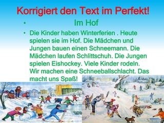 Korrigiert den Text im Perfekt!
• Im Hof
• Die Kinder haben Winterferien . Heute
spielen sie im Hof. Die Mädchen und
Jungen bauen einen Schneemann. Die
Mädchen laufen Schlittschuh. Die Jungen
spielen Eishockey. Viele Kinder rodeln.
Wir machen eine Schneeballschlacht. Das
macht uns Spaß!
 
