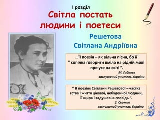 Решетова
Світлана Андріївна
…ЇЇ поезія – як вільна пісня, бо її
” сопілка говорити вміла на рідній мові
про усе на світі ”.
М. Габелєв
заслужений учитель України
І розділ
Світла постать
людини і поетеси
“ В поезіях Світлани Решетової – частка
єства і життя цікавої, небуденної людини,
її щира і задушевна сповідь “.
З. Сьомик
заслужений учитель України
 