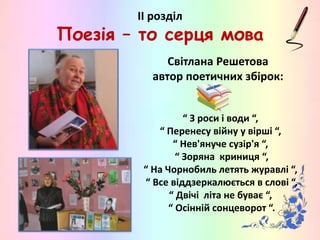 ІІ розділ
Поезія – то серця мова
Світлана Решетова
автор поетичних збірок:
“ З роси і води “,
“ Перенесу війну у вірші “,
“ Нев'януче сузір'я “,
“ Зоряна криниця “,
“ На Чорнобиль летять журавлі “,
“ Все віддзеркалюється в слові “,
“ Двічі літа не буває “,
“ Осінній сонцеворот “.
 