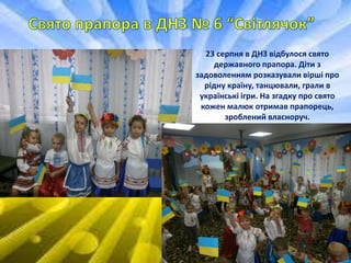 23 серпня в ДНЗ відбулося свято
державного прапора. Діти з
задоволенням розказували вірші про
рідну країну, танцювали, грали в
українські ігри. На згадку про свято
кожен малюк отримав прапорець,
зроблений власноруч.
 