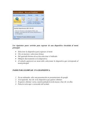 Los siguientes pasos servirán para regresar de una diapositiva vinculada al menú
principal:
 Seleccione la diapositiva para regresar al menú
 Clic en insertar y seleccione formas
 Del apartado botones de acción seleccione el indicado.
 Dibújelo discretamente en la diapositiva.
 Al soltarlo aparecerá un menú debe seleccionar la diapositiva que corresponde al
menú principal.
PASOS PARA ELIMINAR UNA DIAPOSITIVA.
1. En un ordenador, abre una presentación en presentaciones de google.
2. A la izquierda, haz clic en la diapositiva que quieres eliminar.
3. Si quieres eliminar varias, mantén pulsada la tecla mayus y haz clic en ellas.
4. Pulsa la tecla supr o retroceder del teclado
 