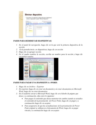 PASOS PARA REORDENAR DIAPOSITIVAS:
1. En el panel de navegación, haga clic en la que será la primera diapositiva de la
sección.
2. En la pestaña inicio, en diapositivas, haga clic en sección
3. Haga clic en agregar sección.
4. En el cuadro nombra la sección, escriba un nombre para la sección y haga clic
encambiar nombre.
PASOS PARA PASAR UNA DIAPOSITIVA A WORD:
1. Haga clic en Archivo – Exportar
2. En exportar, haga clic en crear un documento y en crear documentos en Microsoft
Word, haga clic en crear documentos.
3. En el cuaderno enviar a Microsoft Word, haga clic en el diseño de página que
desee y a continuación, elija entre lo siguiente:
 Para pegar el contenido que desea mantener sin cambio cuando se actualice
el contenido de la presentación de Power Point, haga clic en pegar y a
continuación haga clic en aceptar.
 Para asegurarse de que las actualizaciones de la presentación de Power
Point original se reflejan en el documento de Word, haga clic en pegar
vínculo y a continuación haga clic en aceptar.
 