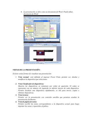  La presentación se abre como un documento de Word. Puede editar,
documento de Word
VISTAS DE LA PRESENTACIÓN:
Existen varias formas de visualizar una presentación:
1. Vista normal: está definida al ingresar Power Point, permite ver, diseñar y
modificar la diapositiva que selecciones
2. Vista Clasificador de diapositivas:
Muestra las diapositivas en miniatura por orden de aparición. El orden se
representa con un número de izquierda en inferior interno de cada diapositiva.
Permite localizar una diapositiva rápidamente, es útil para mover, copiar o
eliminar diapositivas.
3. Vista lectura:
Permite ver la presentación con controles sencillos que permiten estudiar la
presentación fácilmente.
4. Vista de página de notas:
Permite escribir las notas correspondientes a la diapositiva actual, para luego
imprimir las notas y repartirlas al púbico.
 