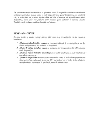 En este mismo menú se encuentra si queremos pasar la diapositiva automáticamente con
un tiempo estipulado a cada una o si cada diapositiva va pasar la siguiente con un simple
clic, si selecciona la primera opción debe escribir el número de segundo entre cada
diapositiva, claro está que primero debe estudiar para calcular el número exacto.
También puede colocar sonido y duración del mismo.-
MENÚ ANIMACIONES:
Es aquí donde se puede colocar efectos diferentes a la presentación en las cuales se
encuentra:
1. Efecto entrada (Estrellas verdes): se coloca al inicio de la presentación ya sea los
títulos o dependiendo del estilo de la diapositiva.
2. Efecto de salida (estrellas rojas): se usa para que se aparezcan los objetos para
cada diapositiva.
3. Efecto de énfasis (estrellas amarillas): es un doble efecto que se le da en efecto de
entrada o trayectoria.
4. Efecto de trayectoria: muestra como su nombre como lo indica la trayectoria que
sigue especifica o diseñado de forma libre para observar el orden de los efectos o
modificaciones, activamos la opción de panel de animaciones.
 